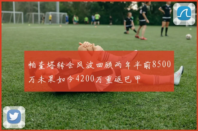 帕奎塔转会风波回顾两年半前8500万未果如今4200万重返巴甲