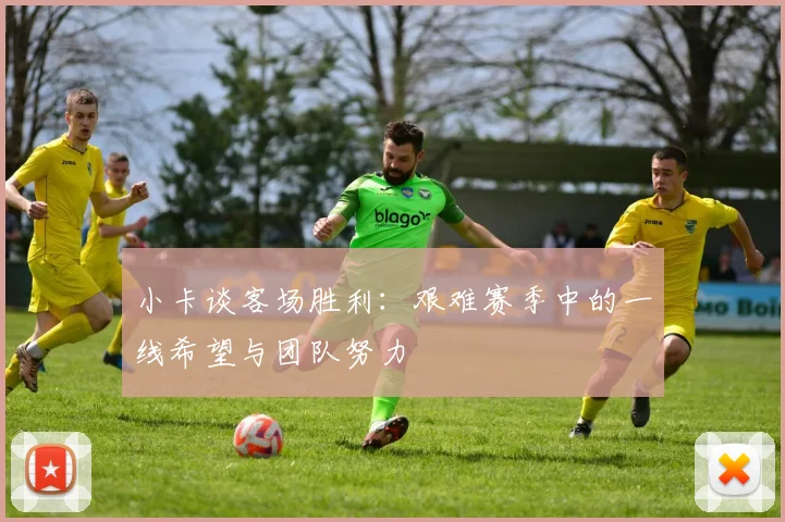小卡谈客场胜利：艰难赛季中的一线希望与团队努力