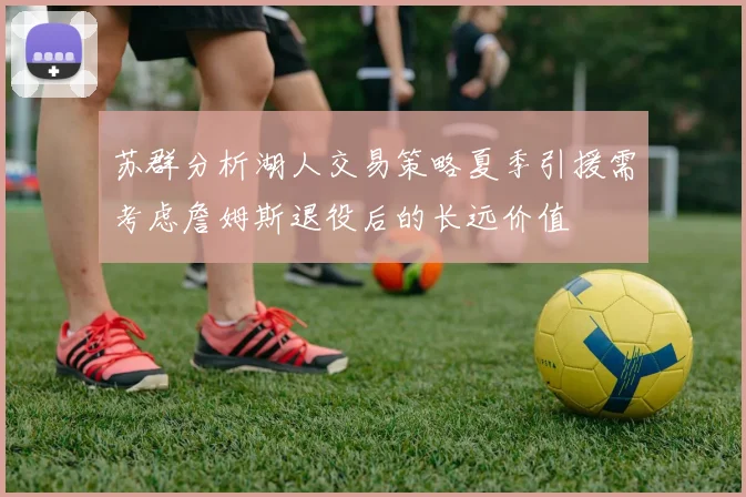 苏群分析湖人交易策略夏季引援需考虑詹姆斯退役后的长远价值