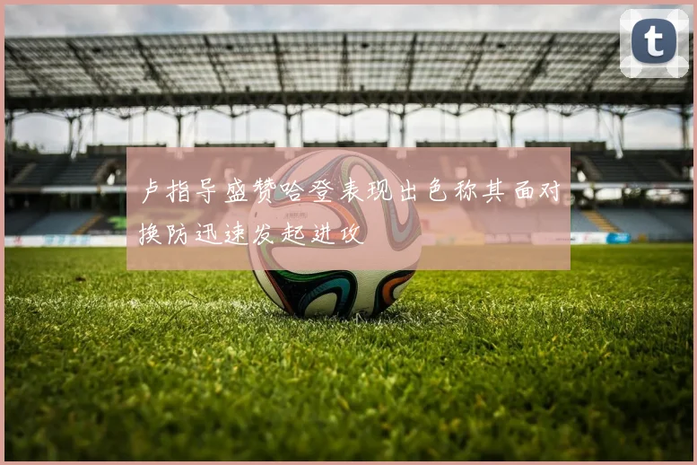 卢指导盛赞哈登表现出色称其面对换防迅速发起进攻