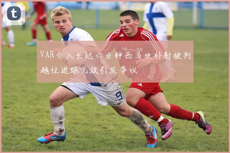 VAR介入长达六分钟西马坎补射被判越位进球无效引发争议