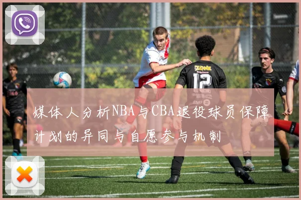 媒体人分析NBA与CBA退役球员保障计划的异同与自愿参与机制