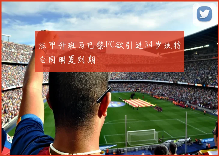 法甲升班马巴黎FC欲引进34岁坎特合同明夏到期