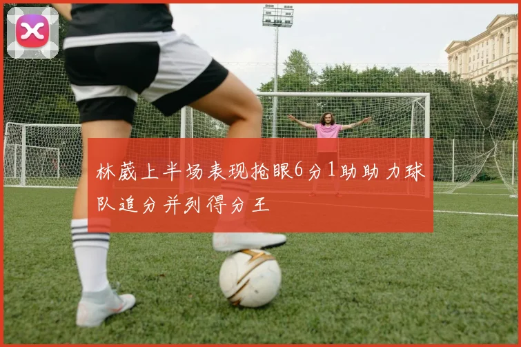 林葳上半场表现抢眼6分1助助力球队追分并列得分王