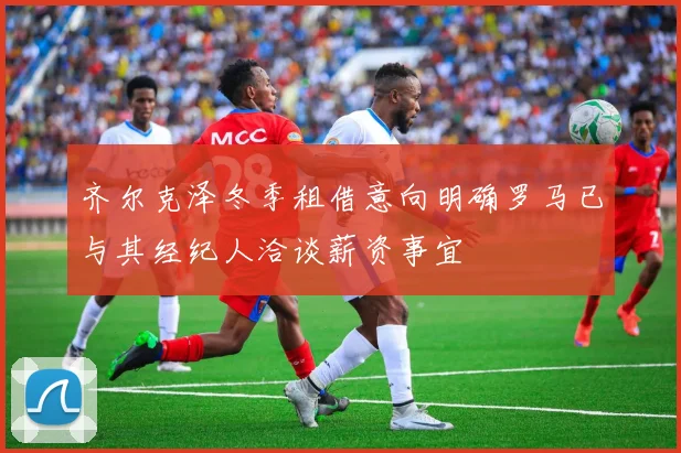 齐尔克泽冬季租借意向明确罗马已与其经纪人洽谈薪资事宜