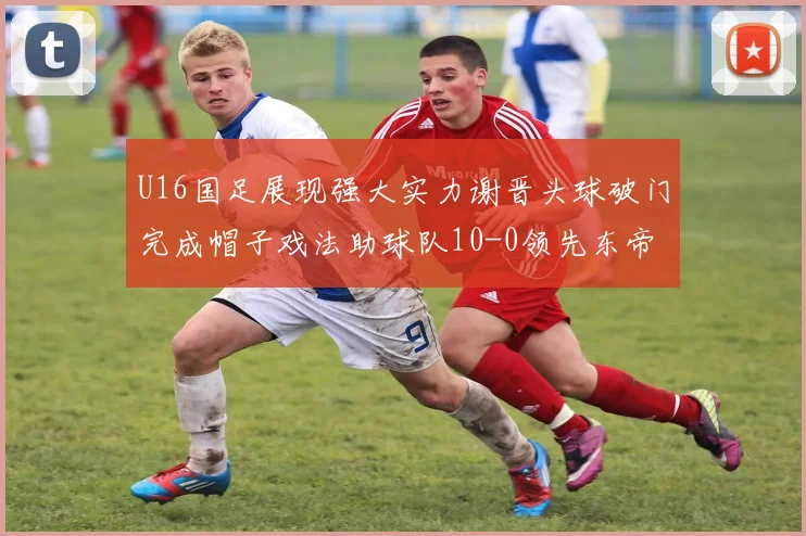 U16国足展现强大实力谢晋头球破门完成帽子戏法助球队10-0领先东帝汶