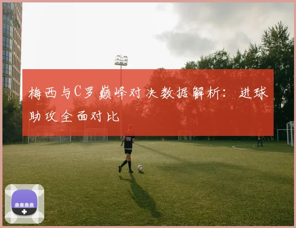 梅西与C罗巅峰对决数据解析：进球助攻全面对比