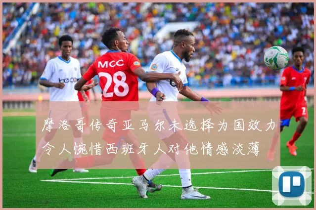 摩洛哥传奇亚马尔未选择为国效力令人惋惜西班牙人对他情感淡薄