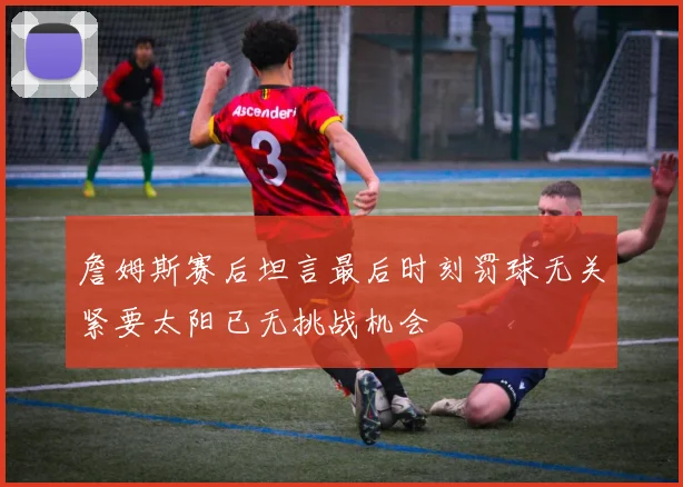 詹姆斯赛后坦言最后时刻罚球无关紧要太阳已无挑战机会