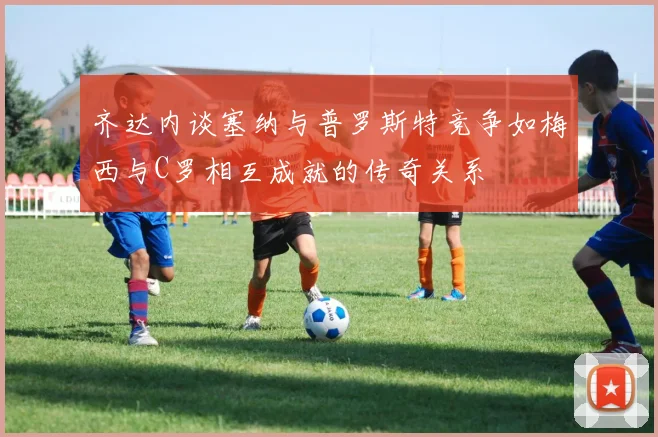 齐达内谈塞纳与普罗斯特竞争如梅西与C罗相互成就的传奇关系