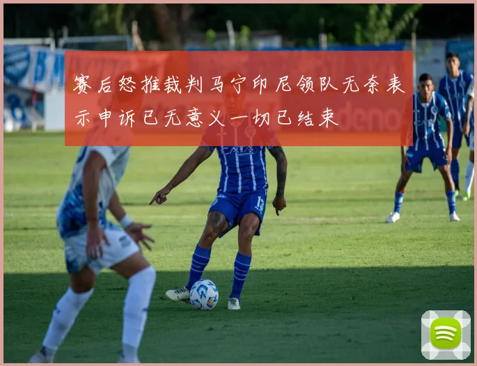 赛后怒推裁判马宁印尼领队无奈表示申诉已无意义一切已结束