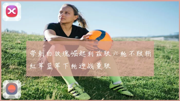 带刺白玫瑰崛起利兹联六轮不败斩红军蓝军下轮迎战曼联