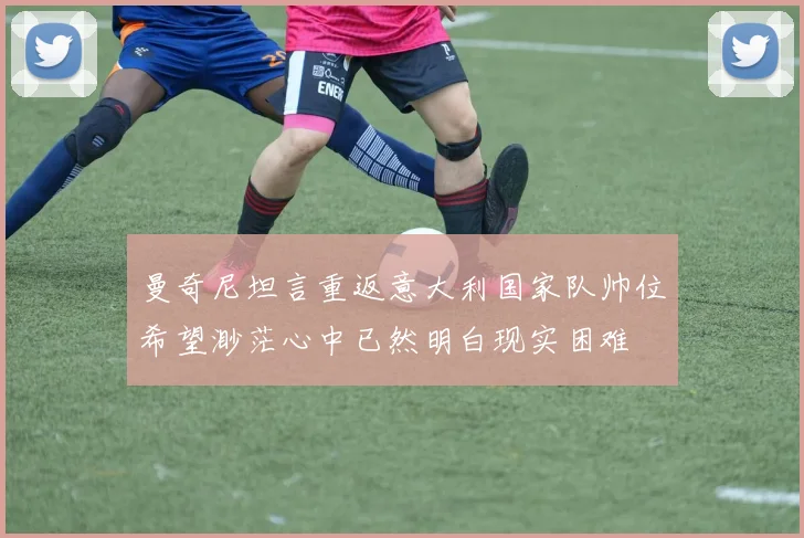 曼奇尼坦言重返意大利国家队帅位希望渺茫心中已然明白现实困难