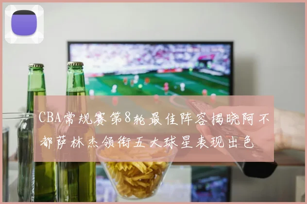 CBA常规赛第8轮最佳阵容揭晓阿不都萨林杰领衔五大球星表现出色