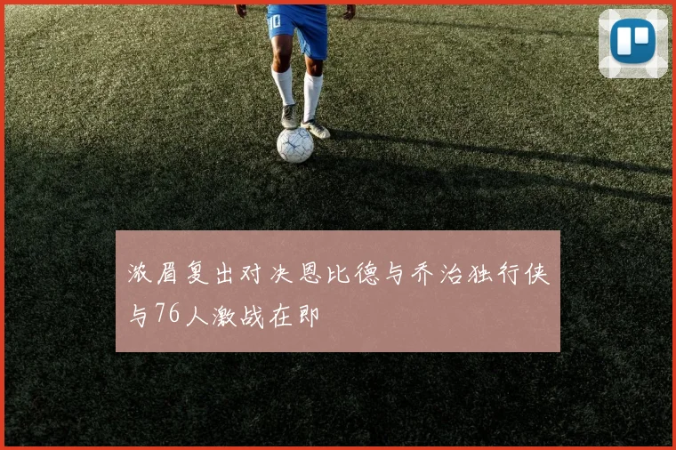 浓眉复出对决恩比德与乔治独行侠与76人激战在即