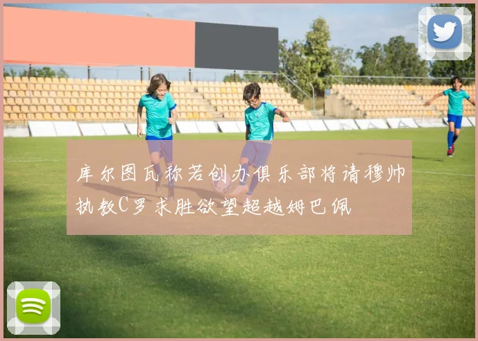 库尔图瓦称若创办俱乐部将请穆帅执教C罗求胜欲望超越姆巴佩