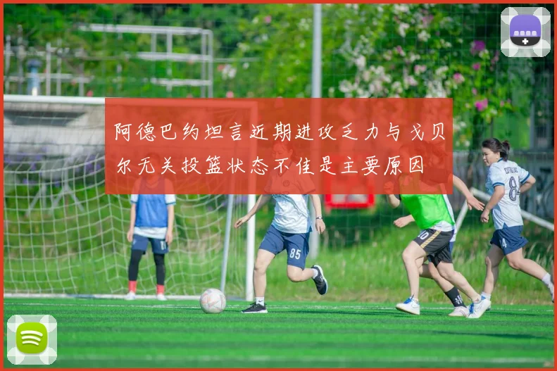 阿德巴约坦言近期进攻乏力与戈贝尔无关投篮状态不佳是主要原因