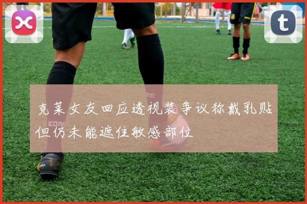 克莱女友回应透视装争议称戴乳贴但仍未能遮住敏感部位