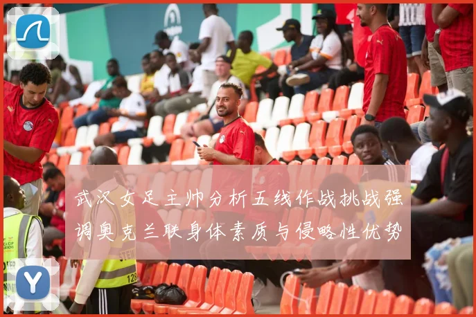 武汉女足主帅分析五线作战挑战强调奥克兰联身体素质与侵略性优势