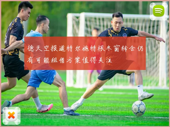 德天空报道特尔施特根冬窗转会仍有可能租借方案值得关注