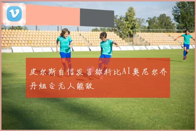 皮尔斯自信发言称科比AI奥尼尔乔丹组合无人能敌