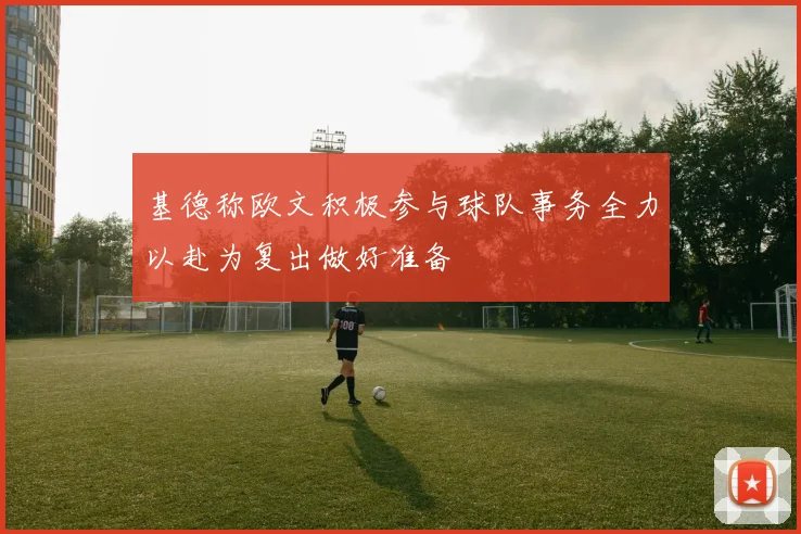 基德称欧文积极参与球队事务全力以赴为复出做好准备